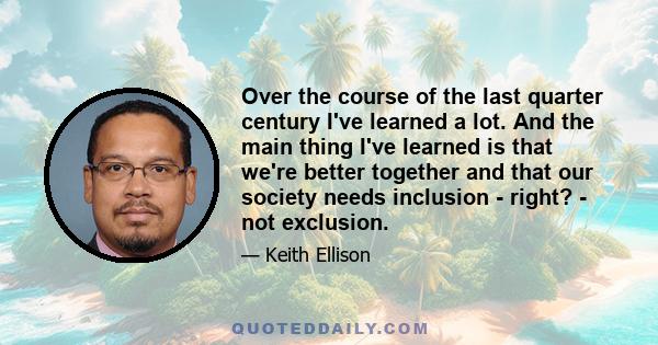 Over the course of the last quarter century I've learned a lot. And the main thing I've learned is that we're better together and that our society needs inclusion - right? - not exclusion.