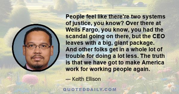 People feel like there're two systems of justice, you know? Over there at Wells Fargo, you know, you had the scandal going on there, but the CEO leaves with a big, giant package. And other folks get in a whole lot of