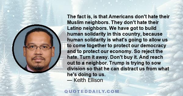 The fact is, is that Americans don't hate their Muslim neighbors. They don't hate their Latino neighbors. We have got to build human solidarity in this country, because human solidarity is what's going to allow us to