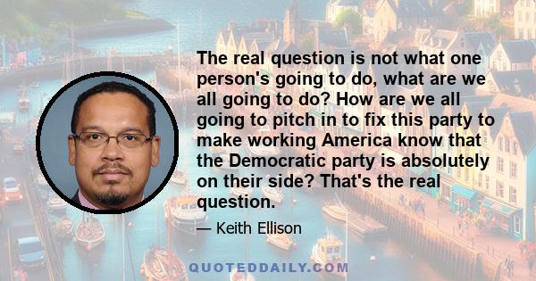 The real question is not what one person's going to do, what are we all going to do? How are we all going to pitch in to fix this party to make working America know that the Democratic party is absolutely on their side? 