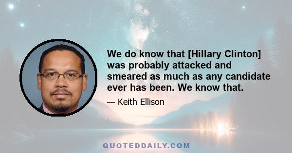 We do know that [Hillary Clinton] was probably attacked and smeared as much as any candidate ever has been. We know that.