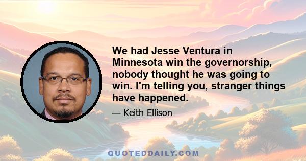 We had Jesse Ventura in Minnesota win the governorship, nobody thought he was going to win. I'm telling you, stranger things have happened.