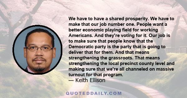 We have to have a shared prosperity. We have to make that our job number one. People want a better economic playing field for working Americans. And they're voting for it. Our job is to make sure that people know that