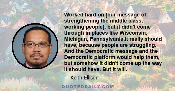 Worked hard on [our message of strengthening the middle class, working people], but it didn't come through in places like Wisconsin, Michigan, Pennsylvania.It really should have, because people are struggling. And the