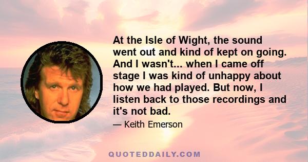 At the Isle of Wight, the sound went out and kind of kept on going. And I wasn't... when I came off stage I was kind of unhappy about how we had played. But now, I listen back to those recordings and it's not bad.