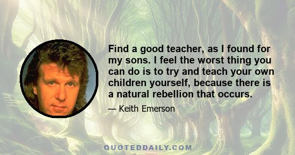 Find a good teacher, as I found for my sons. I feel the worst thing you can do is to try and teach your own children yourself, because there is a natural rebellion that occurs.