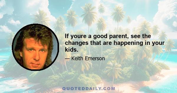 If youre a good parent, see the changes that are happening in your kids.