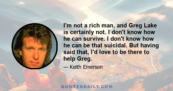 I'm not a rich man, and Greg Lake is certainly not. I don't know how he can survive. I don't know how he can be that suicidal. But having said that, I'd love to be there to help Greg.