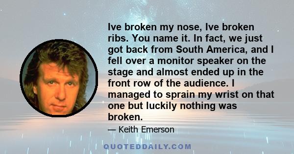 Ive broken my nose, Ive broken ribs. You name it. In fact, we just got back from South America, and I fell over a monitor speaker on the stage and almost ended up in the front row of the audience. I managed to sprain my 