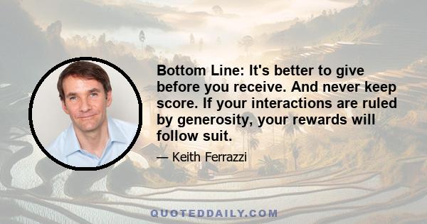 Bottom Line: It's better to give before you receive. And never keep score. If your interactions are ruled by generosity, your rewards will follow suit.