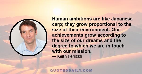 Human ambitions are like Japanese carp; they grow proportional to the size of their environment. Our achievements grow according to the size of our dreams and the degree to which we are in touch with our mission.