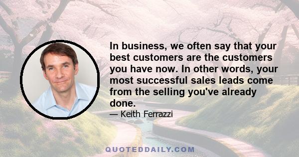 In business, we often say that your best customers are the customers you have now. In other words, your most successful sales leads come from the selling you've already done.