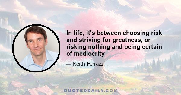 In life, it's between choosing risk and striving for greatness, or risking nothing and being certain of mediocrity