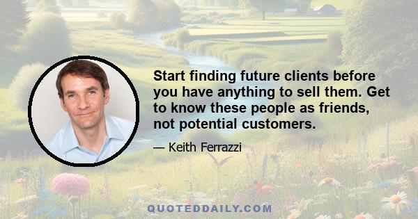 Start finding future clients before you have anything to sell them. Get to know these people as friends, not potential customers.