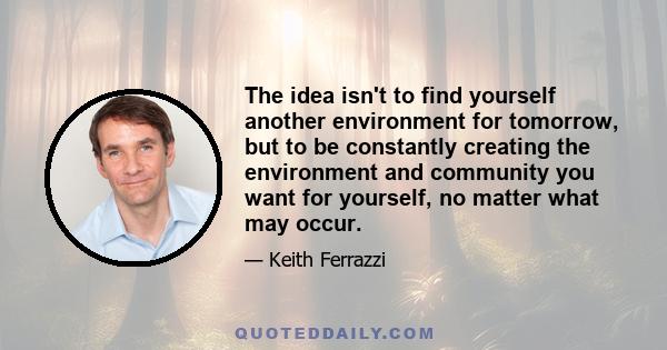 The idea isn't to find yourself another environment for tomorrow, but to be constantly creating the environment and community you want for yourself, no matter what may occur.