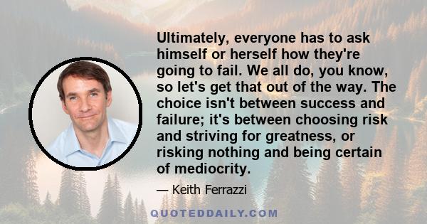 Ultimately, everyone has to ask himself or herself how they're going to fail. We all do, you know, so let's get that out of the way. The choice isn't between success and failure; it's between choosing risk and striving