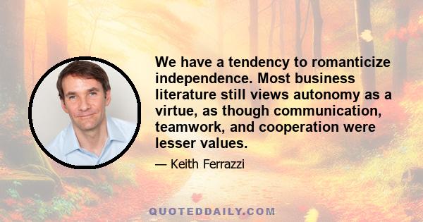 We have a tendency to romanticize independence. Most business literature still views autonomy as a virtue, as though communication, teamwork, and cooperation were lesser values.