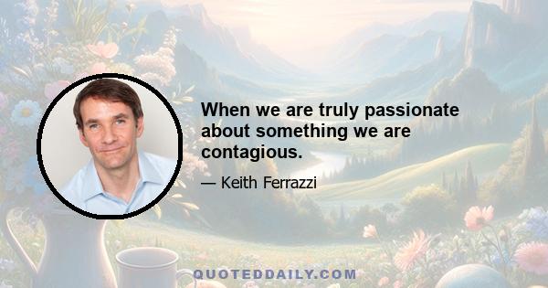 When we are truly passionate about something we are contagious.