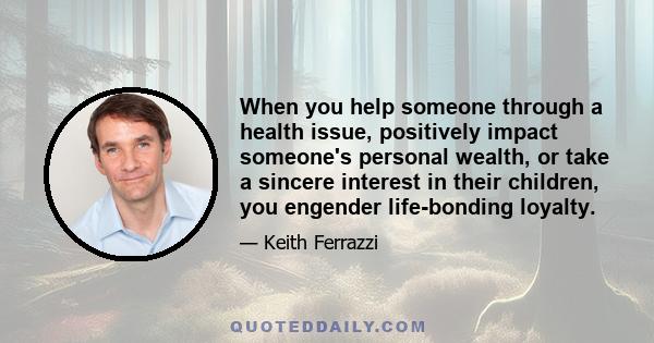 When you help someone through a health issue, positively impact someone's personal wealth, or take a sincere interest in their children, you engender life-bonding loyalty.