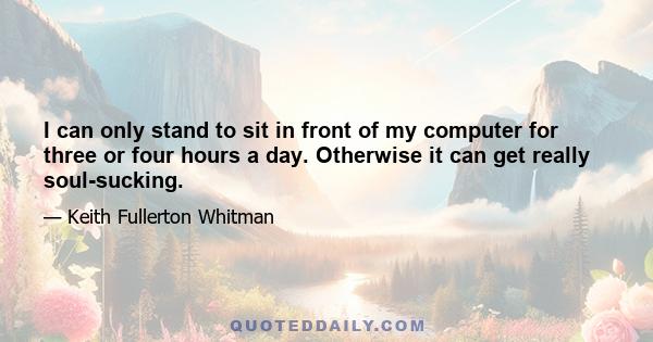 I can only stand to sit in front of my computer for three or four hours a day. Otherwise it can get really soul-sucking.