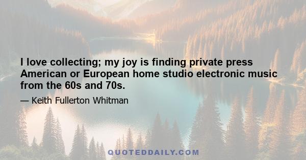 I love collecting; my joy is finding private press American or European home studio electronic music from the 60s and 70s.