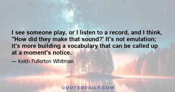 I see someone play, or I listen to a record, and I think, How did they make that sound?' It's not emulation; it's more building a vocabulary that can be called up at a moment's notice.