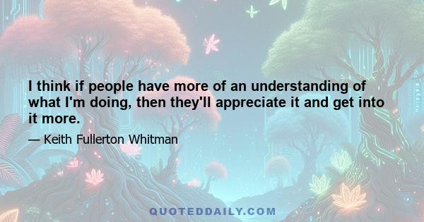 I think if people have more of an understanding of what I'm doing, then they'll appreciate it and get into it more.