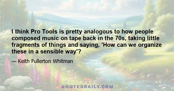 I think Pro Tools is pretty analogous to how people composed music on tape back in the 70s, taking little fragments of things and saying, 'How can we organize these in a sensible way'?
