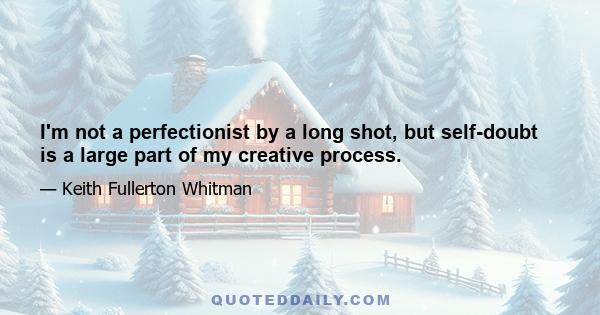 I'm not a perfectionist by a long shot, but self-doubt is a large part of my creative process.