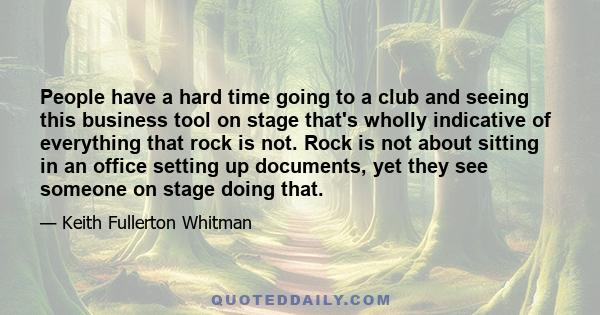 People have a hard time going to a club and seeing this business tool on stage that's wholly indicative of everything that rock is not. Rock is not about sitting in an office setting up documents, yet they see someone