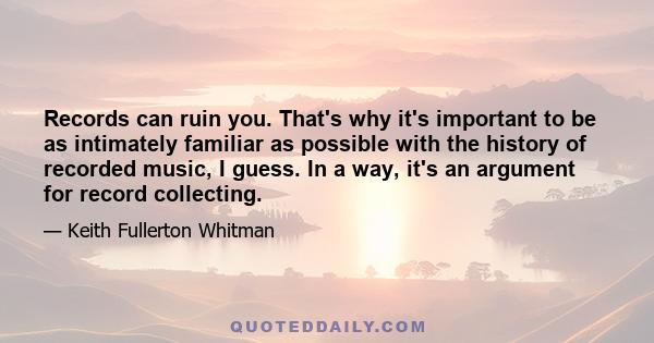 Records can ruin you. That's why it's important to be as intimately familiar as possible with the history of recorded music, I guess. In a way, it's an argument for record collecting.