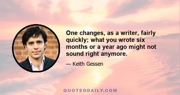 One changes, as a writer, fairly quickly; what you wrote six months or a year ago might not sound right anymore.