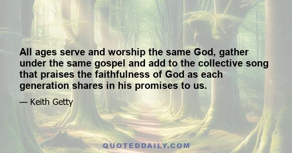 All ages serve and worship the same God, gather under the same gospel and add to the collective song that praises the faithfulness of God as each generation shares in his promises to us.