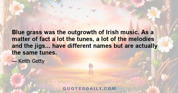 Blue grass was the outgrowth of Irish music. As a matter of fact a lot the tunes, a lot of the melodies and the jigs... have different names but are actually the same tunes.