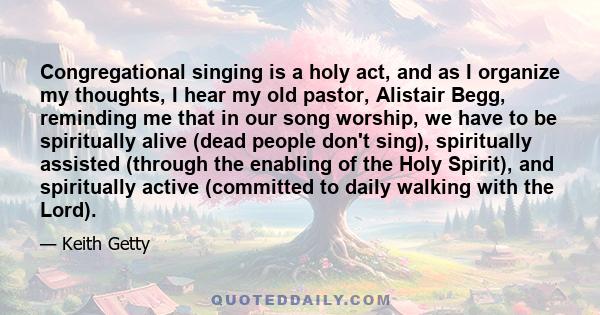 Congregational singing is a holy act, and as I organize my thoughts, I hear my old pastor, Alistair Begg, reminding me that in our song worship, we have to be spiritually alive (dead people don't sing), spiritually