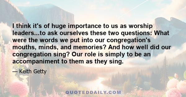 I think it's of huge importance to us as worship leaders...to ask ourselves these two questions: What were the words we put into our congregation's mouths, minds, and memories? And how well did our congregation sing?