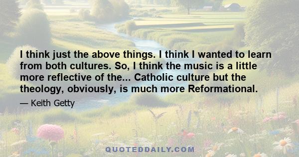 I think just the above things. I think I wanted to learn from both cultures. So, I think the music is a little more reflective of the... Catholic culture but the theology, obviously, is much more Reformational.