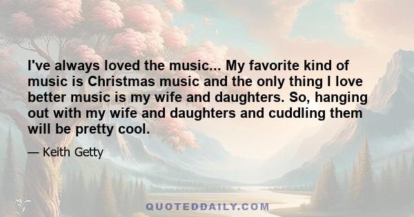 I've always loved the music... My favorite kind of music is Christmas music and the only thing I love better music is my wife and daughters. So, hanging out with my wife and daughters and cuddling them will be pretty