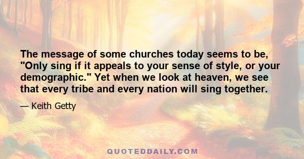 The message of some churches today seems to be, Only sing if it appeals to your sense of style, or your demographic. Yet when we look at heaven, we see that every tribe and every nation will sing together.