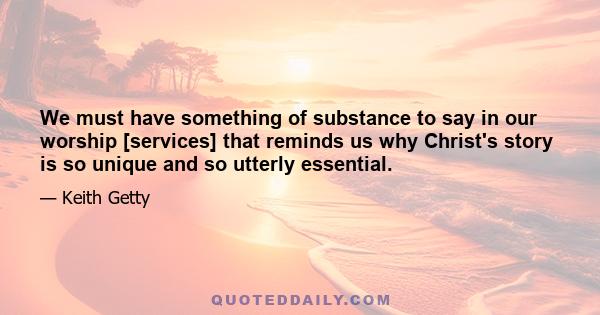 We must have something of substance to say in our worship [services] that reminds us why Christ's story is so unique and so utterly essential.