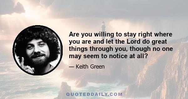 Are you willing to stay right where you are and let the Lord do great things through you, though no one may seem to notice at all?