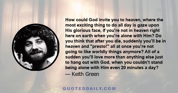 How could God invite you to heaven, where the most exciting thing to do all day is gaze upon His glorious face, if you're not in heaven right here on earth when you're alone with Him? Do you think that after you die,