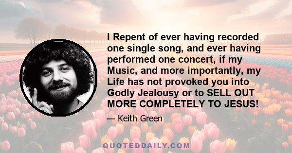 I Repent of ever having recorded one single song, and ever having performed one concert, if my Music, and more importantly, my Life has not provoked you into Godly Jealousy or to SELL OUT MORE COMPLETELY TO JESUS!