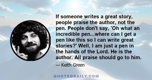 If someone writes a great story, people praise the author, not the pen. People don't say, 'Oh what an incredible pen...where can I get a pen like this so I can write great stories?' Well, I am just a pen in the hands of 