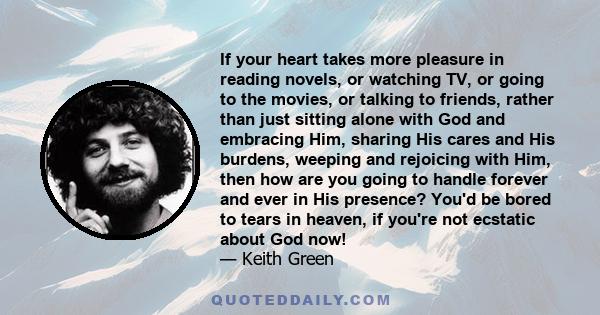 If your heart takes more pleasure in reading novels, or watching TV, or going to the movies, or talking to friends, rather than just sitting alone with God and embracing Him, sharing His cares and His burdens, weeping