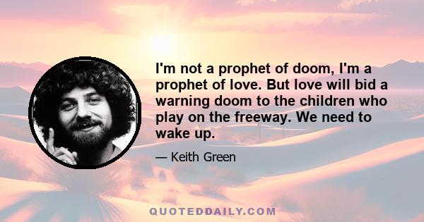 I'm not a prophet of doom, I'm a prophet of love. But love will bid a warning doom to the children who play on the freeway. We need to wake up.