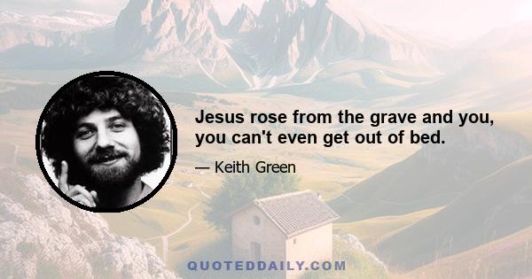 Jesus rose from the grave and you, you can't even get out of bed.