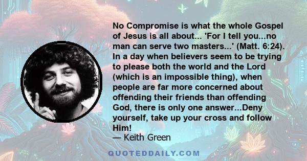 No Compromise is what the whole Gospel of Jesus is all about... 'For I tell you...no man can serve two masters...' (Matt. 6:24). In a day when believers seem to be trying to please both the world and the Lord (which is