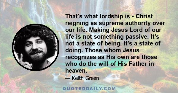 That's what lordship is - Christ reigning as supreme authority over our life. Making Jesus Lord of our life is not something passive. It's not a state of being, it's a state of doing. Those whom Jesus recognizes as His