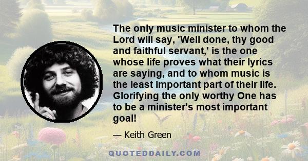 The only music minister to whom the Lord will say, 'Well done, thy good and faithful servant,' is the one whose life proves what their lyrics are saying, and to whom music is the least important part of their life.